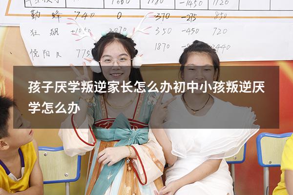 孩子厌学叛逆家长怎么办（初中小孩叛逆厌学怎么办）