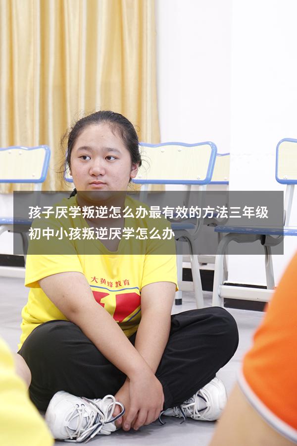 孩子厌学叛逆怎么办最有效的方法三年级（初中小孩叛逆厌学怎么办）