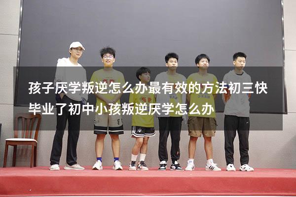 孩子厌学叛逆怎么办最有效的方法初三快毕业了（初中小孩叛逆厌学怎么办）