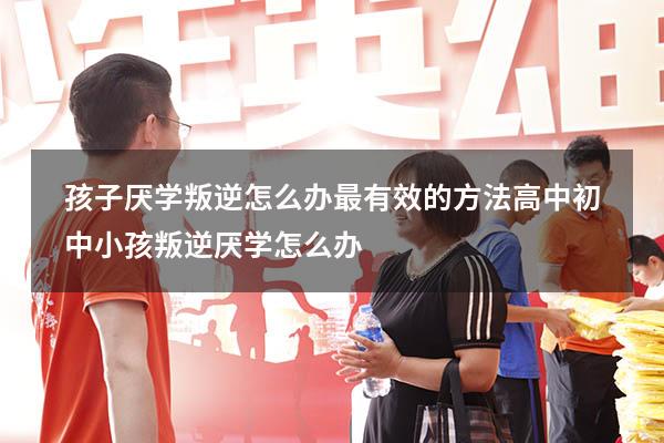 孩子厌学叛逆怎么办最有效的方法高中（初中小孩叛逆厌学怎么办）