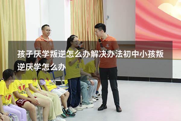 孩子厌学叛逆怎么办解决办法（初中小孩叛逆厌学怎么办）