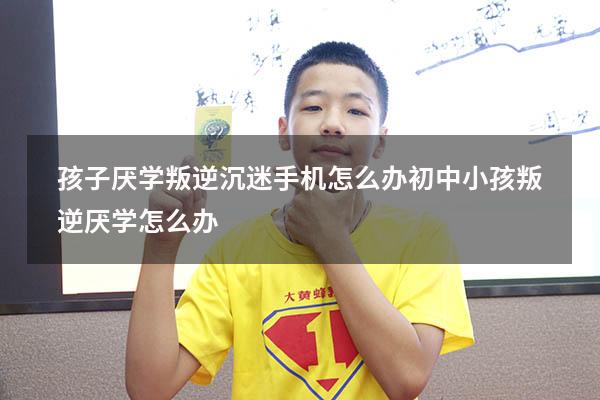 孩子厌学叛逆沉迷手机怎么办（初中小孩叛逆厌学怎么办）