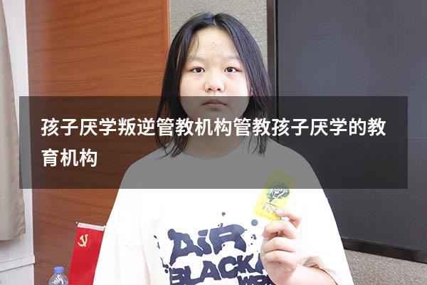 孩子厌学叛逆管教机构（管教孩子厌学的教育机构）