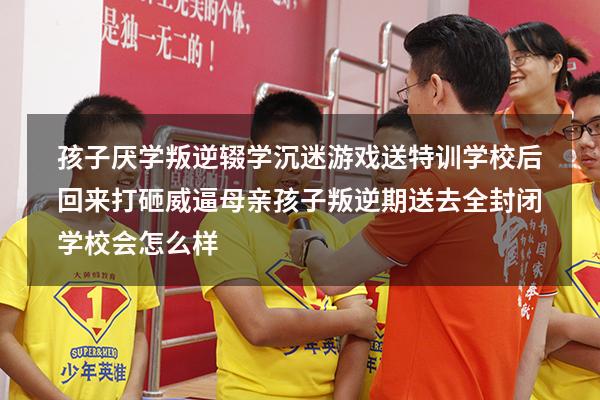 孩子厌学叛逆辍学沉迷游戏，送特训学校后回来打砸威逼母亲（孩子叛逆期送去全封闭学校会怎么样）
