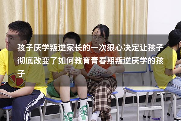 孩子厌学叛逆，家长的一次狠心决定！让孩子彻底改变了！（如何教育青春期叛逆厌学的孩子）