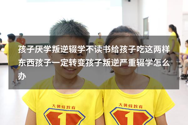 孩子厌学叛逆，辍学不读书，给孩子吃这两样东西，孩子一定转变（孩子叛逆严重辍学怎么办）