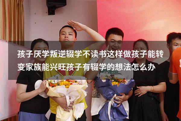 孩子厌学叛逆，辍学不读书，这样做孩子能转变，家族能兴旺（孩子有辍学的想法怎么办）