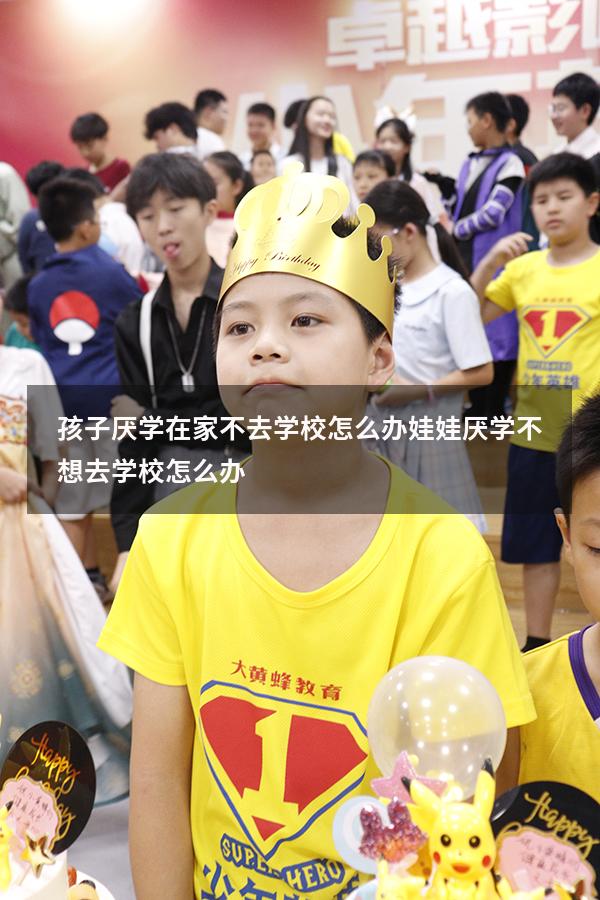 孩子厌学在家不去学校怎么办（娃娃厌学,不想去学校怎么办）