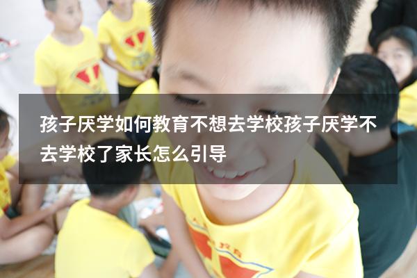 孩子厌学如何教育不想去学校（孩子厌学不去学校了家长怎么引导）