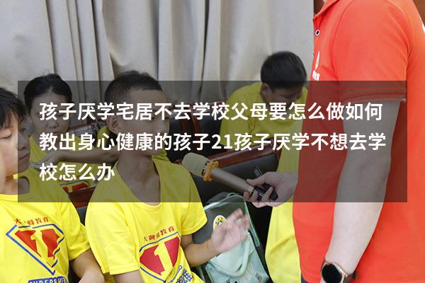 孩子厌学宅居不去学校，父母要怎么做：如何教出身心健康的孩子21（孩子厌学不想去学校怎么办）
