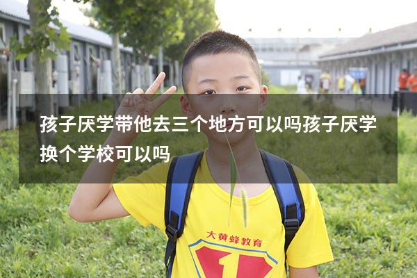 孩子厌学带他去三个地方可以吗（孩子厌学换个学校可以吗）