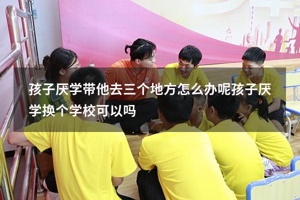 孩子厌学带他去三个地方怎么办呢（孩子厌学换个学校可以吗）