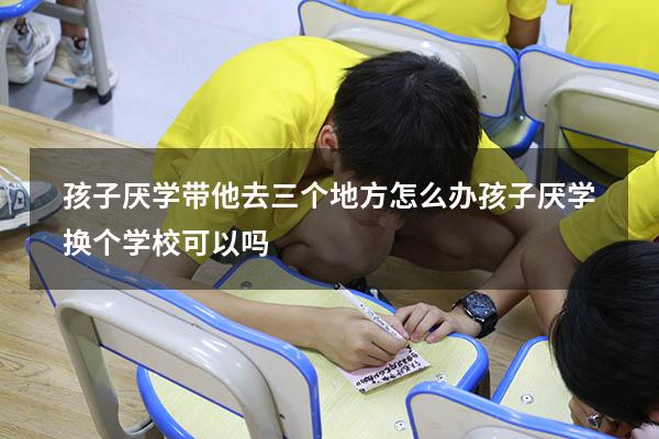 孩子厌学带他去三个地方怎么办（孩子厌学换个学校可以吗）