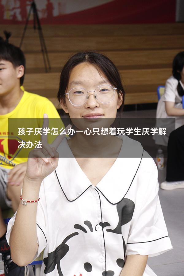 孩子厌学怎么办一心只想着玩（学生厌学解决办法）