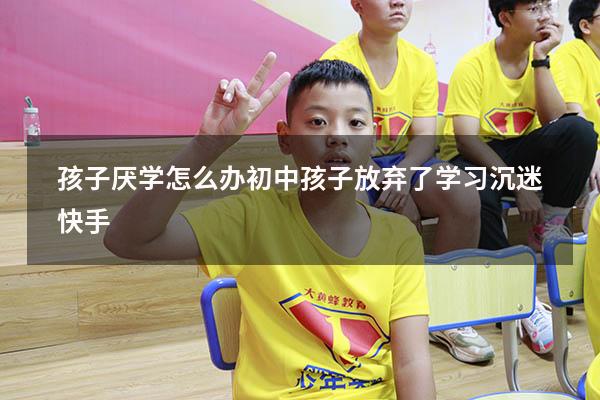 孩子厌学怎么办初中孩子放弃了学习沉迷快手