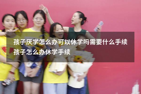 孩子厌学怎么办可以休学吗需要什么手续（孩子怎么办休学手续）