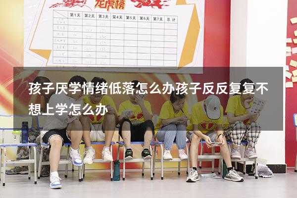 孩子厌学情绪低落怎么办（孩子反反复复不想上学怎么办）