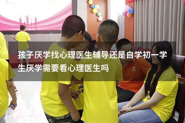 孩子厌学找心理医生辅导还是自学（初一学生厌学需要看心理医生吗）