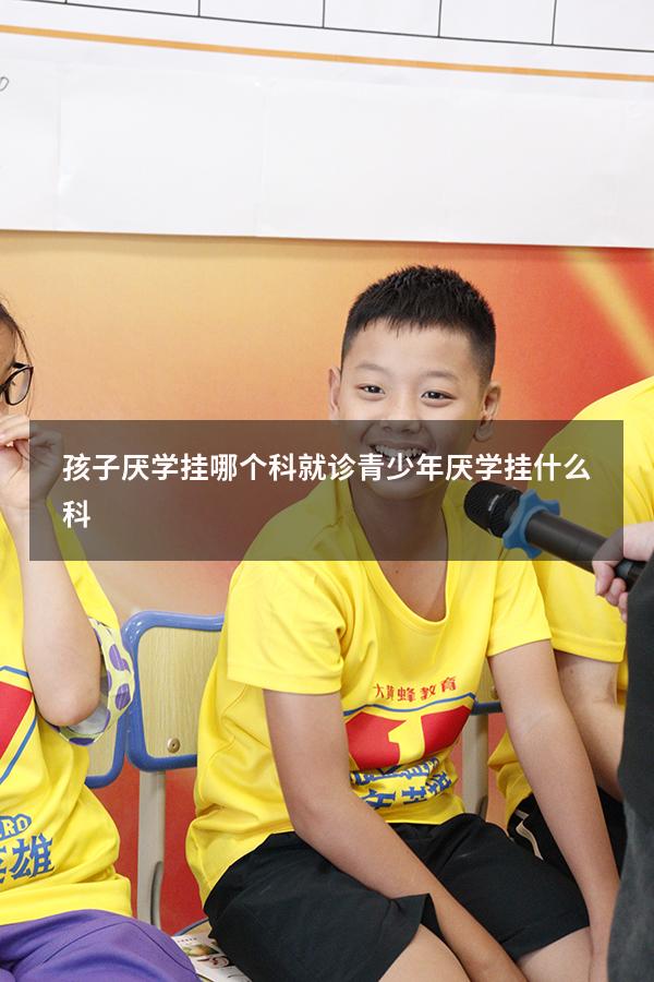 孩子厌学挂哪个科就诊（青少年厌学挂什么科）