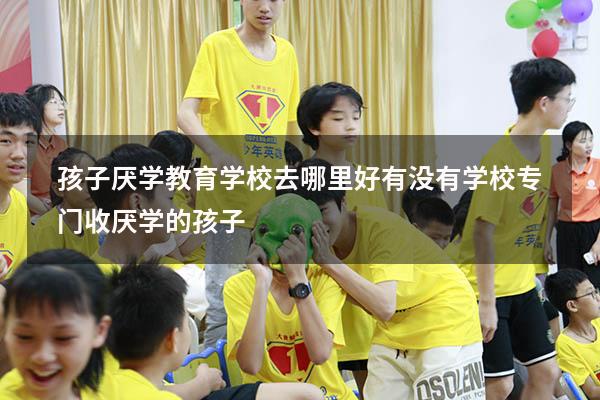 孩子厌学教育学校去哪里好（有没有学校专门收厌学的孩子）