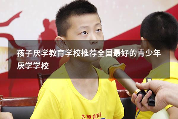 孩子厌学教育学校推荐（全国最好的青少年厌学学校）