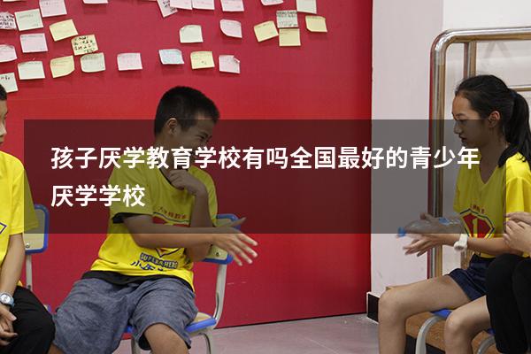 孩子厌学教育学校有吗（全国最好的青少年厌学学校）