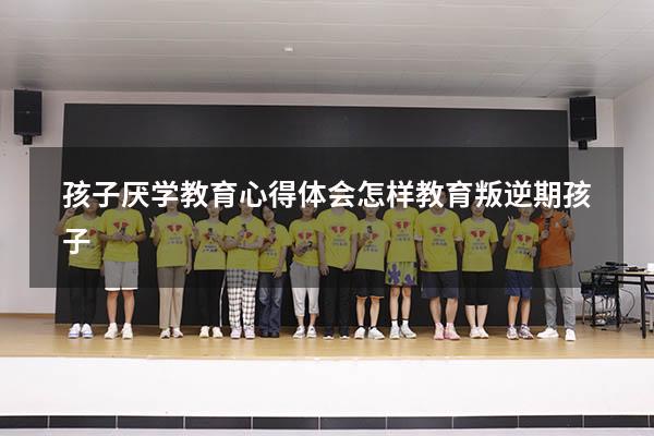 孩子厌学教育心得体会（怎样教育叛逆期孩子）
