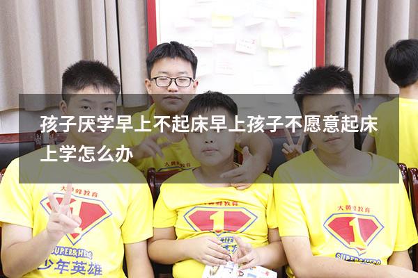 孩子厌学早上不起床（早上孩子不愿意起床上学怎么办）