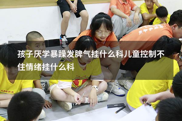 孩子厌学暴躁发脾气挂什么科（儿童控制不住情绪挂什么科）