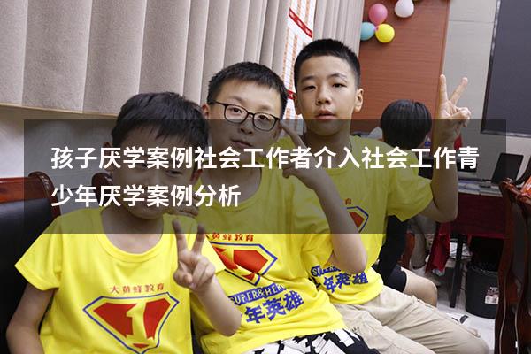 孩子厌学案例社会工作者介入（社会工作青少年厌学案例分析）