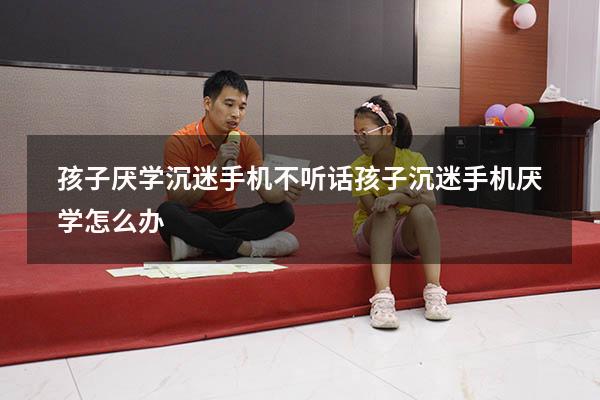 孩子厌学沉迷手机不听话（孩子沉迷手机厌学怎么办）