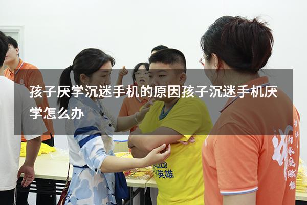 孩子厌学沉迷手机的原因（孩子沉迷手机厌学怎么办）