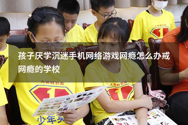 孩子厌学沉迷手机网络游戏网瘾怎么办（戒网瘾的学校）