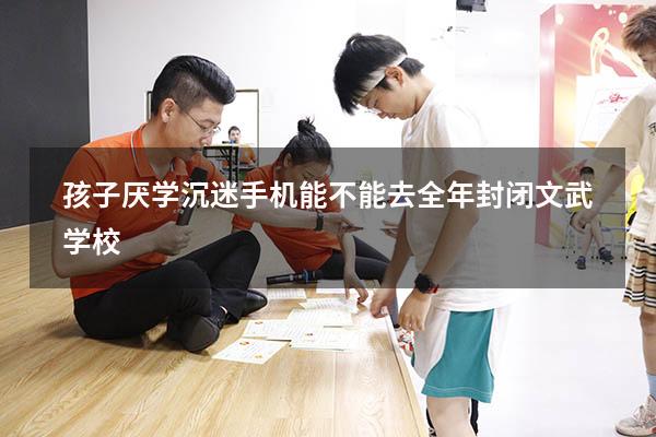 孩子厌学沉迷手机能不能去全年封闭文武学校