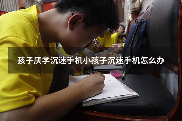 孩子厌学沉迷手机（小孩子沉迷手机怎么办）