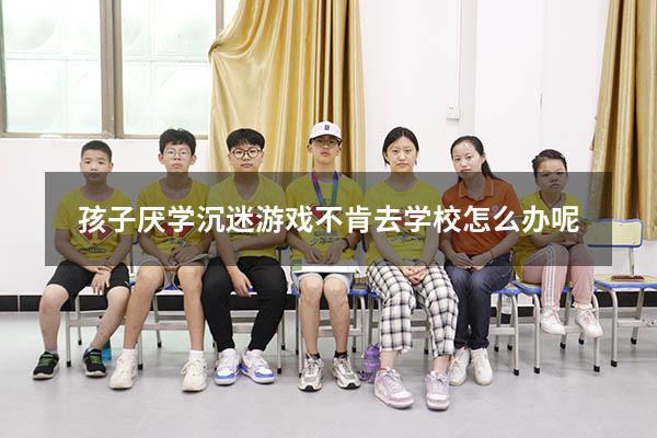 孩子厌学沉迷游戏不肯去学校怎么办呢