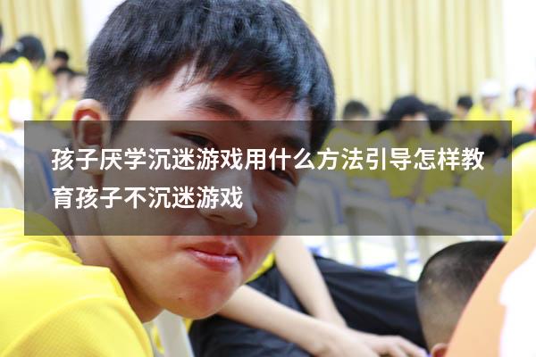 孩子厌学沉迷游戏用什么方法引导（怎样教育孩子不沉迷游戏）