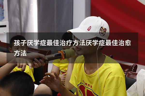 孩子厌学症最佳治疗方法（厌学症最佳治愈方法）