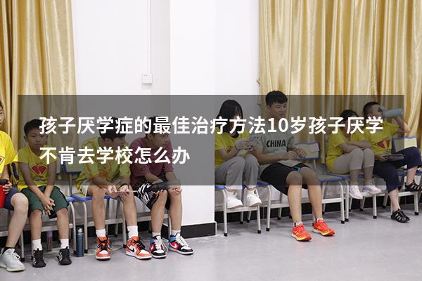 孩子厌学症的最佳治疗方法（10岁孩子厌学不肯去学校怎么办）