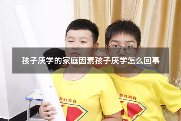 孩子厌学的家庭因素（孩子厌学怎么回事）