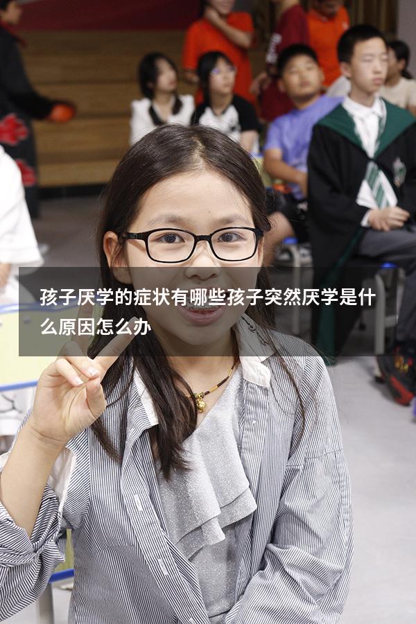 孩子厌学的症状有哪些（孩子突然厌学是什么原因,怎么办）