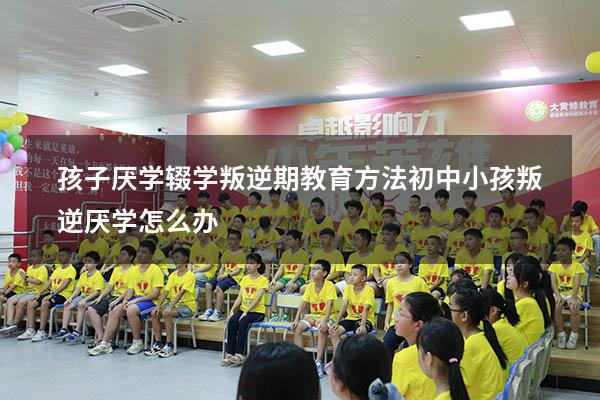 孩子厌学辍学叛逆期教育方法（初中小孩叛逆厌学怎么办）