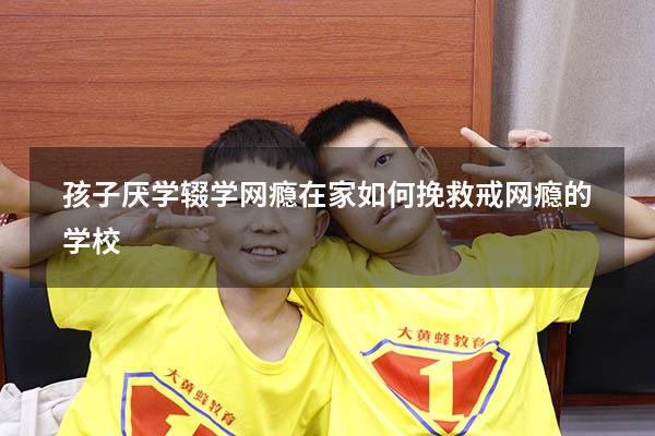 孩子厌学辍学网瘾在家如何挽救（戒网瘾的学校）