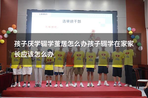 孩子厌学辍学茧居怎么办（孩子辍学在家家长应该怎么办）