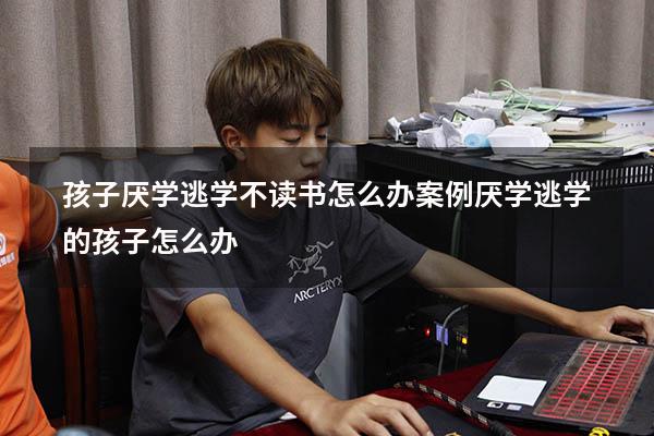 孩子厌学逃学不读书怎么办案例（厌学逃学的孩子怎么办）