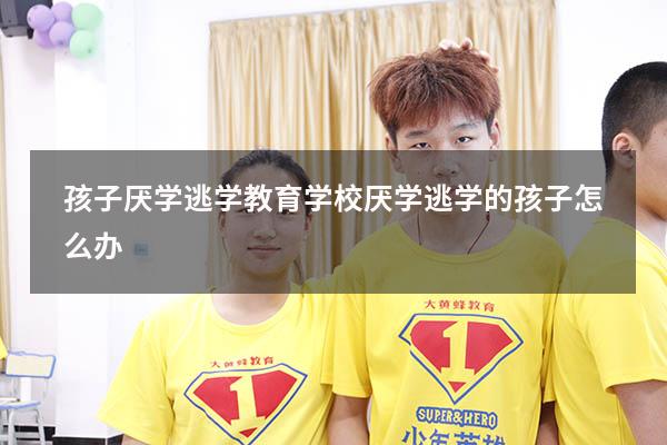 孩子厌学逃学教育学校（厌学逃学的孩子怎么办）
