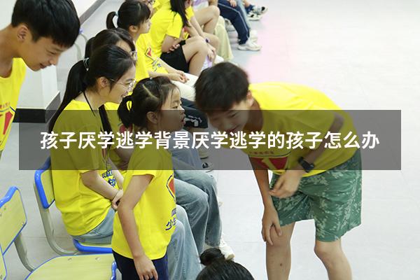 孩子厌学逃学背景（厌学逃学的孩子怎么办）