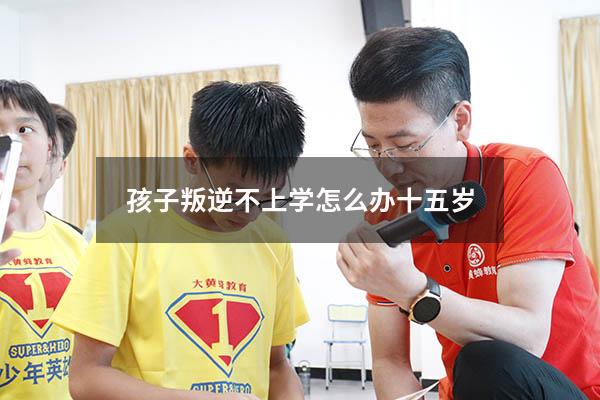 孩子叛逆不上学怎么办十五岁