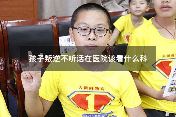 孩子叛逆不听话在医院该看什么科