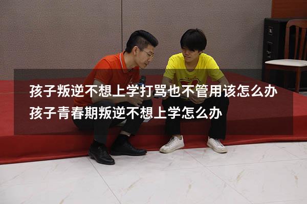 孩子叛逆不想上学，打骂也不管用该怎么办？（孩子青春期叛逆不想上学怎么办）